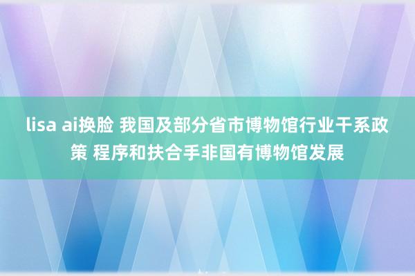 lisa ai换脸 我国及部分省市博物馆行业干系政策 程序和扶合手非国有博物馆发展