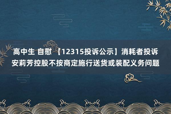 高中生 自慰 【12315投诉公示】消耗者投诉安莉芳控股不按商定施行送货或装配义务问题