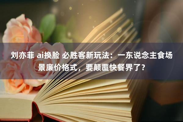 刘亦菲 ai换脸 必胜客新玩法：一东说念主食场景廉价格式，要颠覆快餐界了？