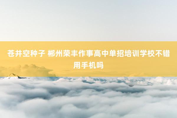 苍井空种子 郴州荣丰作事高中单招培训学校不错用手机吗