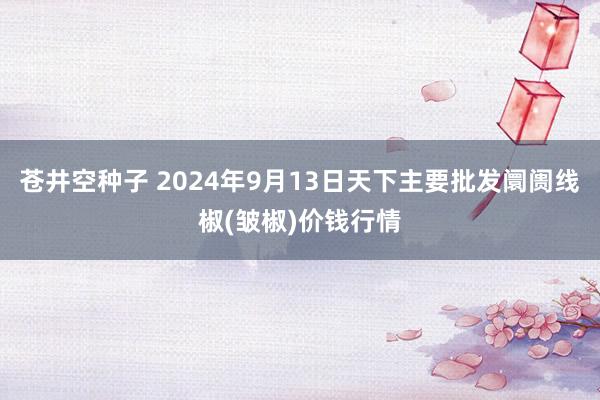 苍井空种子 2024年9月13日天下主要批发阛阓线椒(皱椒)价钱行情