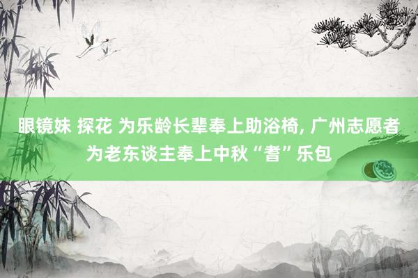 眼镜妹 探花 为乐龄长辈奉上助浴椅， 广州志愿者为老东谈主奉上中秋“耆”乐包