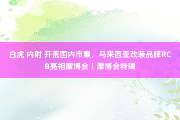 白虎 内射 开荒国内市集，马来西亚改装品牌RCB亮相摩博会丨摩博会特辑