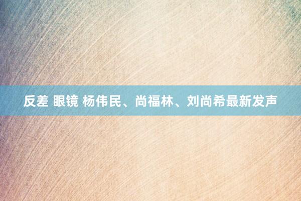 反差 眼镜 杨伟民、尚福林、刘尚希最新发声