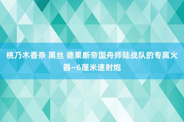 桃乃木香奈 黑丝 德果断帝国舟师陆战队的专属火器—6厘米速射炮