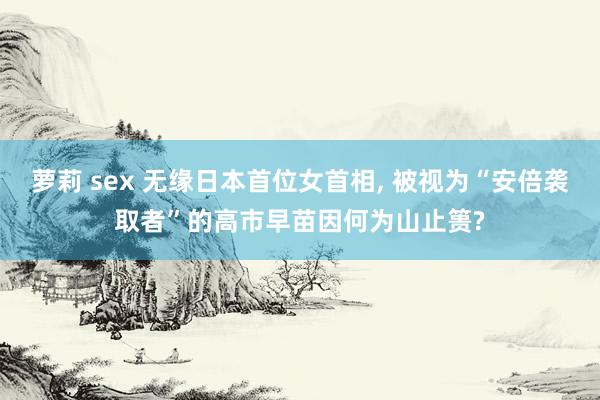 萝莉 sex 无缘日本首位女首相， 被视为“安倍袭取者”的高市早苗因何为山止篑?