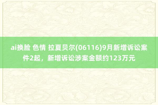 ai换脸 色情 拉夏贝尔(06116)9月新增诉讼案件2起，新增诉讼涉案金额约123万元