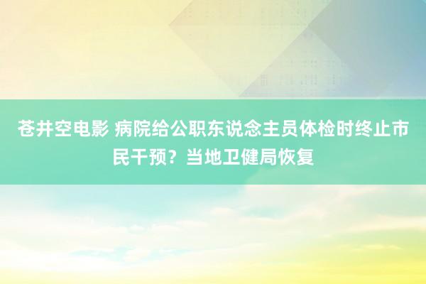 苍井空电影 病院给公职东说念主员体检时终止市民干预？当地卫健局恢复