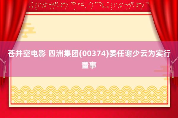 苍井空电影 四洲集团(00374)委任谢少云为实行董事