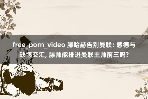 free_porn_video 滕哈赫告别曼联: 感德与缺憾交汇， 滕帅能排进曼联主帅前三吗?