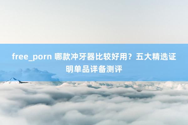 free_porn 哪款冲牙器比较好用？五大精选证明单品详备测评