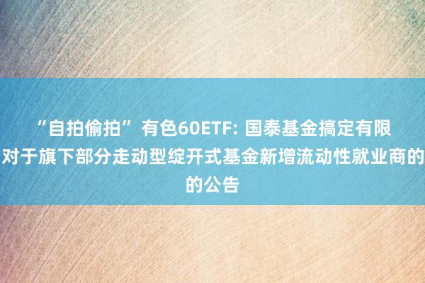 “自拍偷拍” 有色60ETF: 国泰基金搞定有限公司对于旗下部分走动型绽开式基金新增流动性就业商的公告