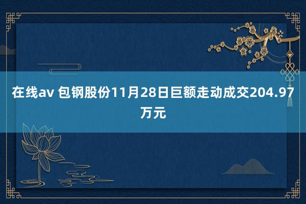 在线av 包钢股份11月28日巨额走动成交204.97万元