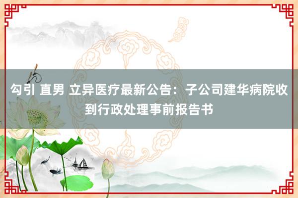 勾引 直男 立异医疗最新公告：子公司建华病院收到行政处理事前报告书