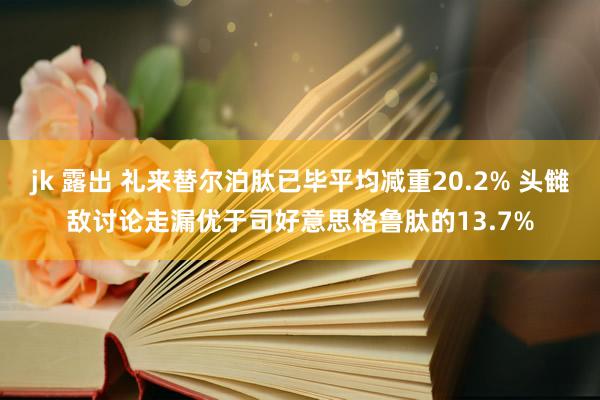 jk 露出 礼来替尔泊肽已毕平均减重20.2% 头雠敌讨论走漏优于司好意思格鲁肽的13.7%