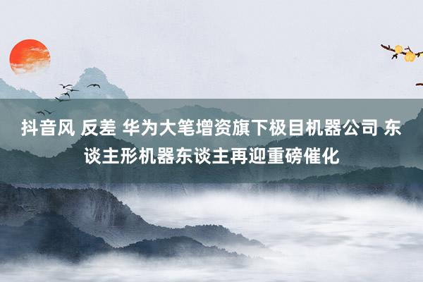 抖音风 反差 华为大笔增资旗下极目机器公司 东谈主形机器东谈主再迎重磅催化