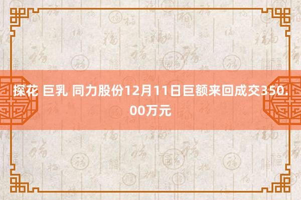 探花 巨乳 同力股份12月11日巨额来回成交350.00万元