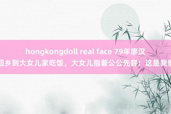 hongkongdoll real face 79年廖汉生回乡到大女儿家吃饭，大女儿指着公公先容：这是我爸爸