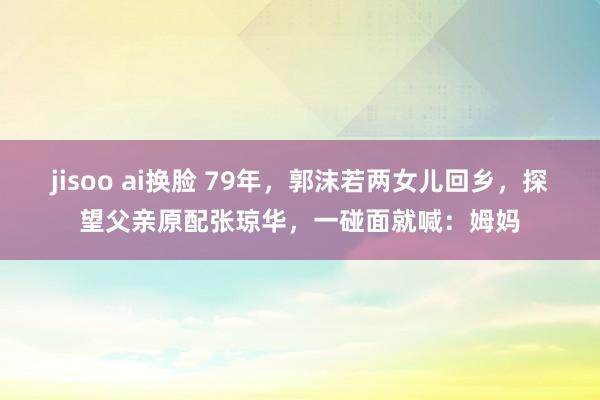 jisoo ai换脸 79年，郭沫若两女儿回乡，探望父亲原配张琼华，一碰面就喊：姆妈