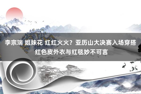 李宗瑞 姐妹花 红红火火？亚历山大决赛入场穿搭 红色皮外衣与红毯妙不可言