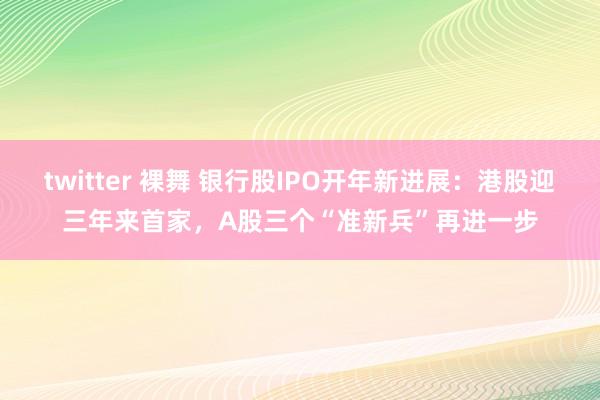 twitter 裸舞 银行股IPO开年新进展：港股迎三年来首家，A股三个“准新兵”再进一步